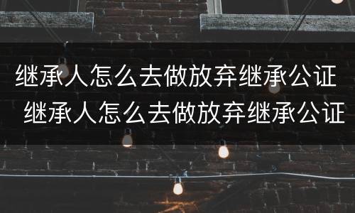 继承人怎么去做放弃继承公证 继承人怎么去做放弃继承公证