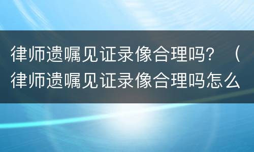 律师遗嘱见证录像合理吗？（律师遗嘱见证录像合理吗怎么写）
