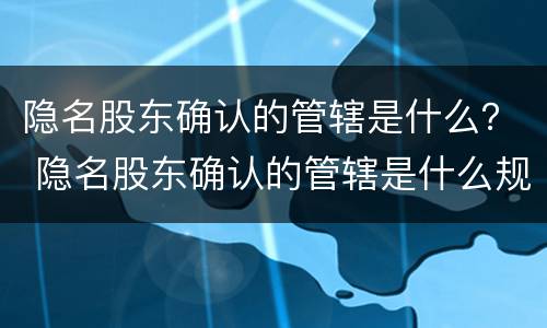 隐名股东确认的管辖是什么？ 隐名股东确认的管辖是什么规定