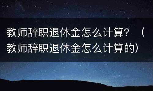 教师辞职退休金怎么计算？（教师辞职退休金怎么计算的）