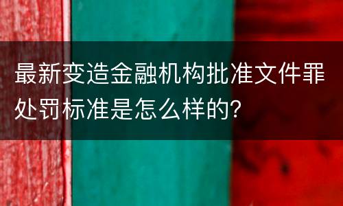 最新变造金融机构批准文件罪处罚标准是怎么样的？