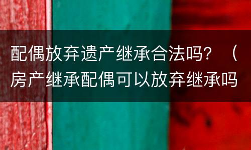 配偶放弃遗产继承合法吗？（房产继承配偶可以放弃继承吗）