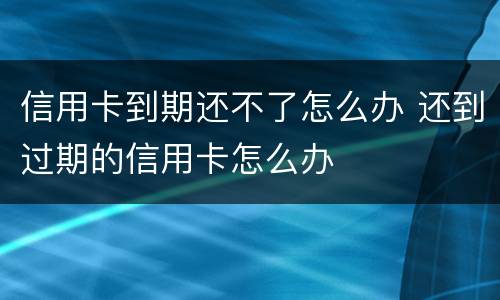 信用卡到期还不了怎么办 还到过期的信用卡怎么办