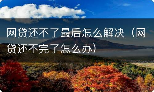 网贷还不了最后怎么解决（网贷还不完了怎么办）