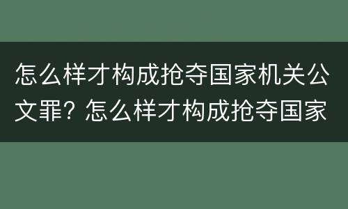 怎么样才构成抢夺国家机关公文罪? 怎么样才构成抢夺国家机关公文罪呢