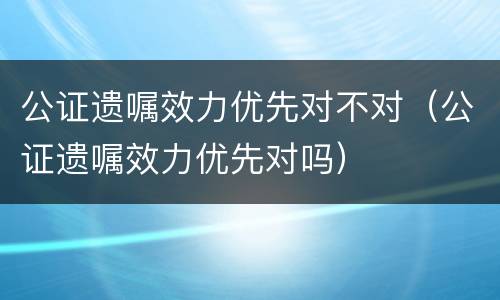 公证遗嘱效力优先对不对（公证遗嘱效力优先对吗）