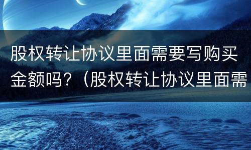 股权转让协议里面需要写购买金额吗?（股权转让协议里面需要写购买金额吗）