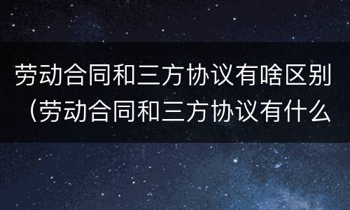 劳动合同和三方协议有啥区别（劳动合同和三方协议有什么区别）