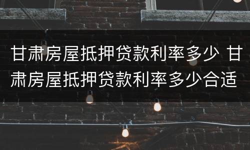 甘肃房屋抵押贷款利率多少 甘肃房屋抵押贷款利率多少合适