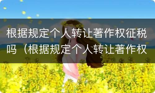 根据规定个人转让著作权征税吗（根据规定个人转让著作权征税吗合法吗）