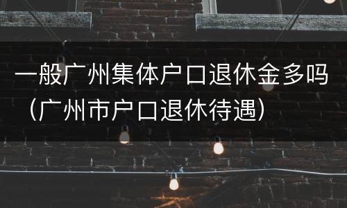 一般广州集体户口退休金多吗（广州市户口退休待遇）