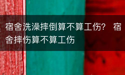 宿舍洗澡摔倒算不算工伤？ 宿舍摔伤算不算工伤