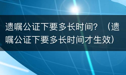遗嘱公证下要多长时间？（遗嘱公证下要多长时间才生效）