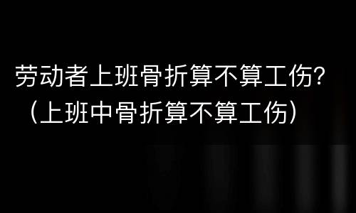 劳动者上班骨折算不算工伤？（上班中骨折算不算工伤）
