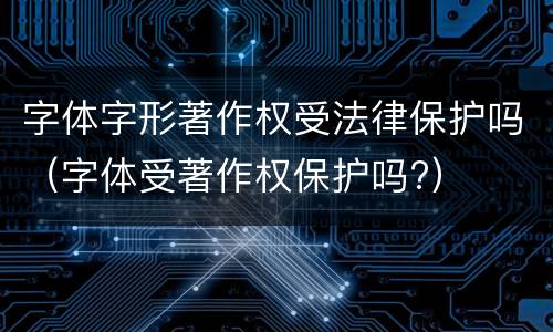 字体字形著作权受法律保护吗（字体受著作权保护吗?）