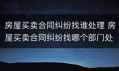 房屋买卖合同纠纷找谁处理 房屋买卖合同纠纷找哪个部门处理