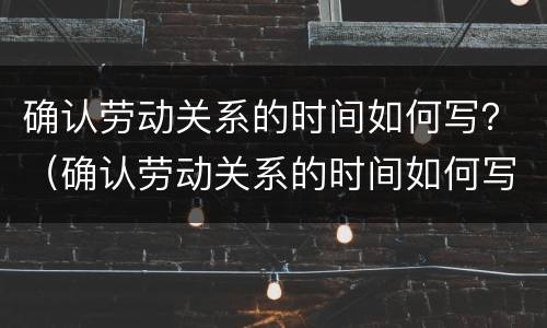 确认劳动关系的时间如何写？（确认劳动关系的时间如何写申请书）