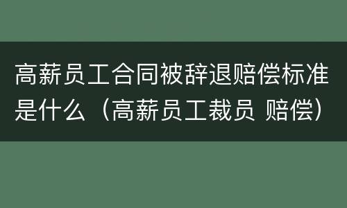 高薪员工合同被辞退赔偿标准是什么（高薪员工裁员 赔偿）