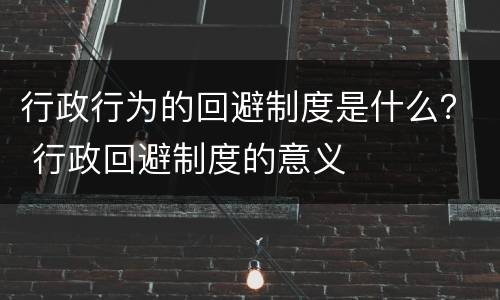 行政行为的回避制度是什么？ 行政回避制度的意义