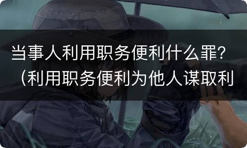 当事人利用职务便利什么罪？（利用职务便利为他人谋取利益构成什么罪）