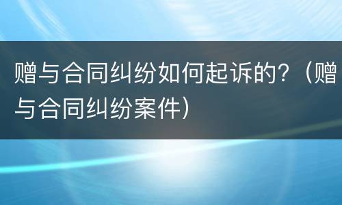 赠与合同纠纷如何起诉的?（赠与合同纠纷案件）
