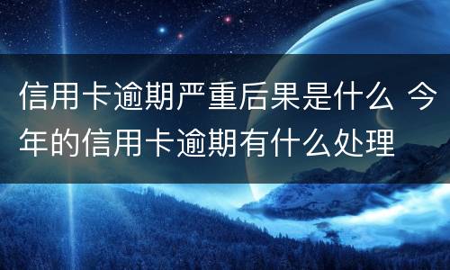 信用卡逾期严重后果是什么 今年的信用卡逾期有什么处理