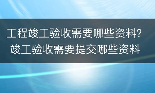 工程竣工验收需要哪些资料？ 竣工验收需要提交哪些资料