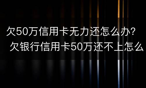 欠50万信用卡无力还怎么办？ 欠银行信用卡50万还不上怎么办