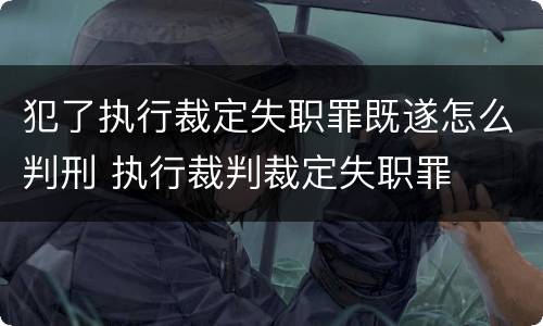 犯了执行裁定失职罪既遂怎么判刑 执行裁判裁定失职罪