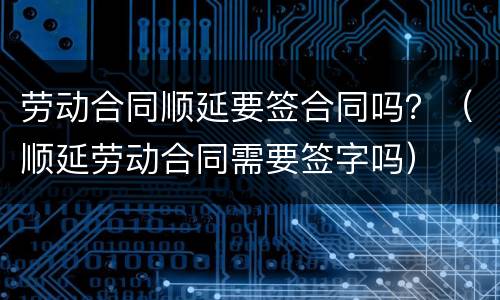 劳动合同顺延要签合同吗？（顺延劳动合同需要签字吗）