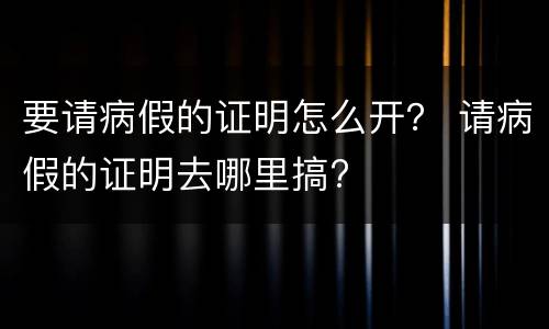 要请病假的证明怎么开？ 请病假的证明去哪里搞?
