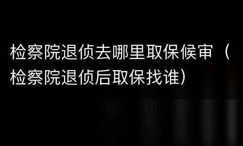 检察院退侦去哪里取保候审（检察院退侦后取保找谁）