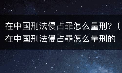 在中国刑法侵占罪怎么量刑?（在中国刑法侵占罪怎么量刑的）