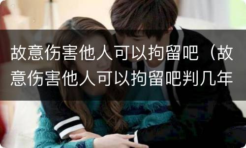 故意伤害他人可以拘留吧（故意伤害他人可以拘留吧判几年）