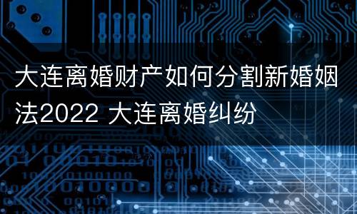 大连离婚财产如何分割新婚姻法2022 大连离婚纠纷