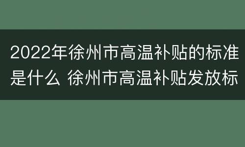 2022年徐州市高温补贴的标准是什么 徐州市高温补贴发放标准2021