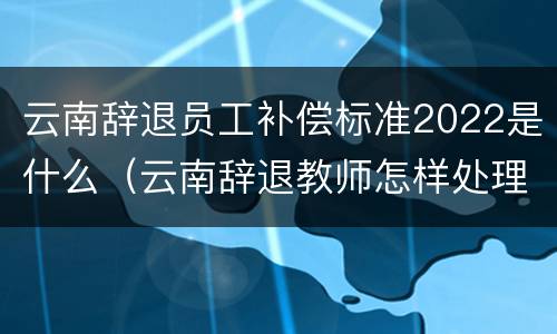 云南辞退员工补偿标准2022是什么（云南辞退教师怎样处理）