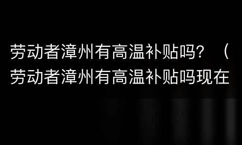 劳动者漳州有高温补贴吗？（劳动者漳州有高温补贴吗现在）