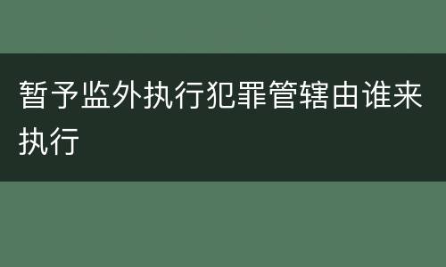 暂予监外执行犯罪管辖由谁来执行