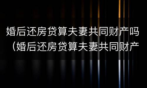 婚后还房贷算夫妻共同财产吗（婚后还房贷算夫妻共同财产吗知乎）