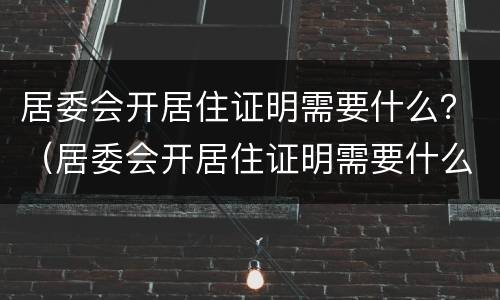 居委会开居住证明需要什么？（居委会开居住证明需要什么条件）