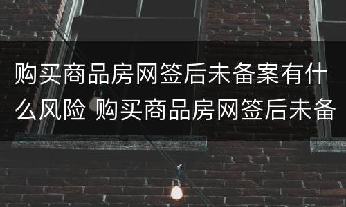 购买商品房网签后未备案有什么风险 购买商品房网签后未备案有什么风险吗