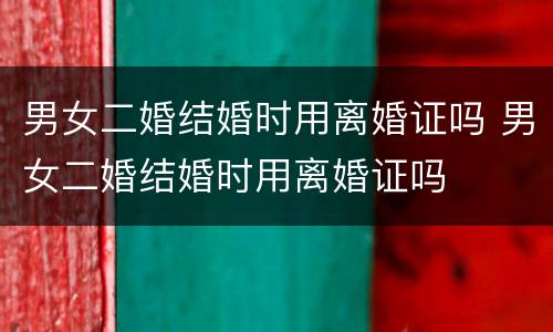 男女二婚结婚时用离婚证吗 男女二婚结婚时用离婚证吗