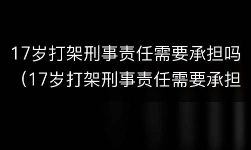 17岁打架刑事责任需要承担吗（17岁打架刑事责任需要承担吗知乎）