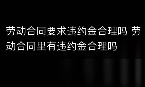 劳动合同要求违约金合理吗 劳动合同里有违约金合理吗