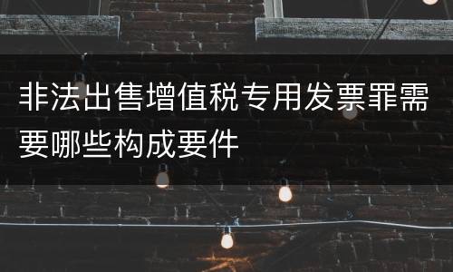 非法出售增值税专用发票罪需要哪些构成要件