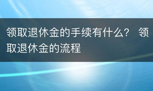 领取退休金的手续有什么？ 领取退休金的流程