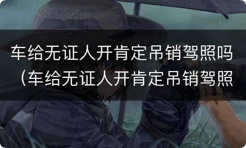 车给无证人开肯定吊销驾照吗（车给无证人开肯定吊销驾照吗怎么处罚）