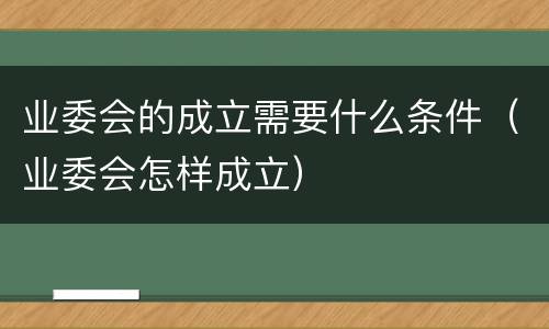 业委会的成立需要什么条件（业委会怎样成立）
