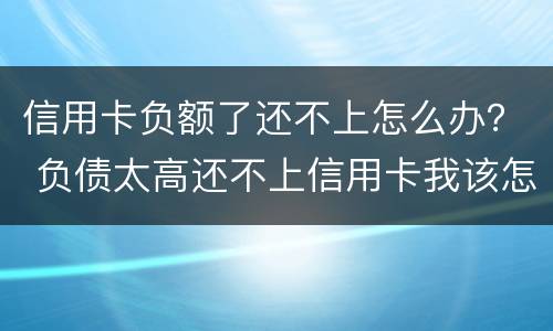 信用卡负额了还不上怎么办？ 负债太高还不上信用卡我该怎么办?